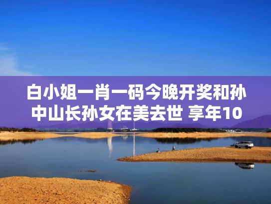 白小姐一肖一码今晚开奖和孙中山长孙女在美去世 享年103岁与孙中山孙女是谁