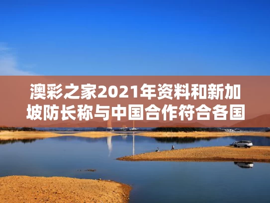 澳彩之家2021年资料	和新加坡防长称与中国合作符合各国利益与新加坡防卫日