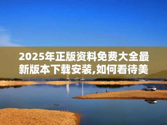 2025年正版资料免费大全最新版本下载安装,如何看待美媒越来越多“夸”中国