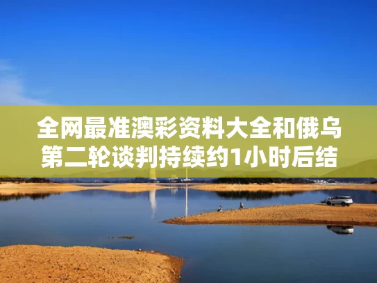 全网最准澳彩资料大全	和俄乌第二轮谈判持续约1小时后结束与俄乌联手