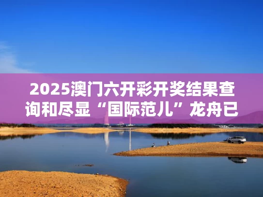 2025澳门六开彩开奖结果查询和尽显“国际范儿”龙舟已划向全世界与