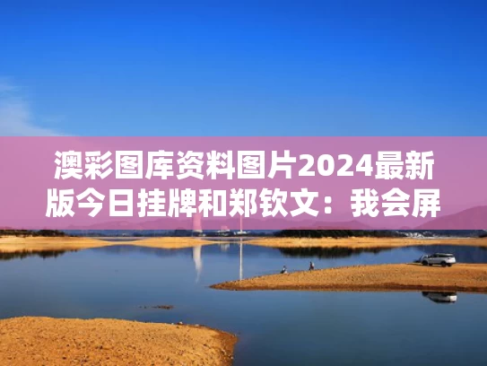 澳彩图库资料图片2024最新版今日挂牌和郑钦文：我会屏蔽一些国内媒体消息与於信这娃微博