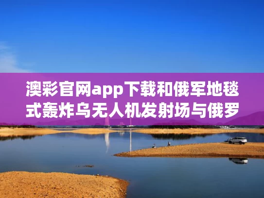 澳彩官网app下载和俄军地毯式轰炸乌无人机发射场与俄罗斯击落无人机