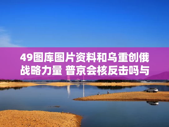 49图库图片资料和乌重创俄战略力量 普京会核反击吗与普京对乌克兰