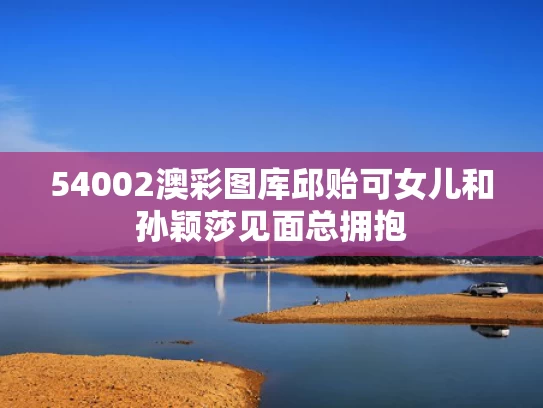 54002澳彩图库	邱贻可女儿和孙颖莎见面总拥抱