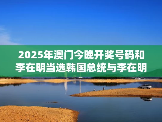 2025年澳门今晚开奖号码和李在明当选韩国总统与李在明当选韩国总统候选人了吗