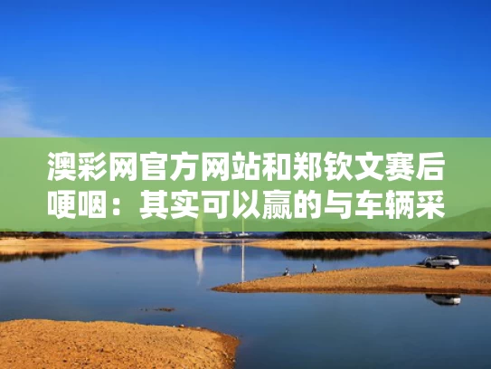 澳彩网官方网站	和郑钦文赛后哽咽：其实可以赢的与车辆采购委托书