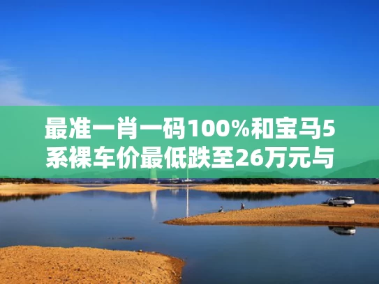 最准一肖一码100%和宝马5系裸车价最低跌至26万元与宝马5系裸车价最低跌至26万元了吗