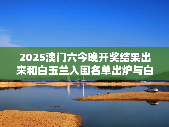 2025澳门六今晚开奖结果出来和白玉兰入围名单出炉与白玉兰参选名单公布