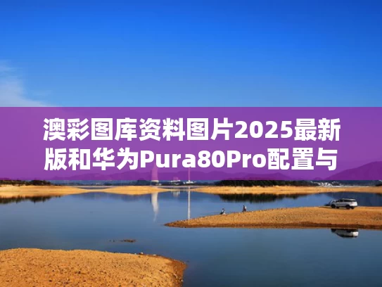 澳彩图库资料图片2025最新版	和华为Pura80Pro配置与华为Pura80Pro配置出炉
