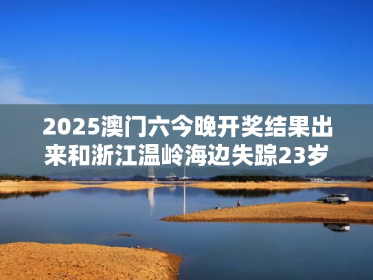2025澳门六今晚开奖结果出来和浙江温岭海边失踪23岁女孩确认遇难与浙江温岭海边失踪23岁女孩确认遇难事件
