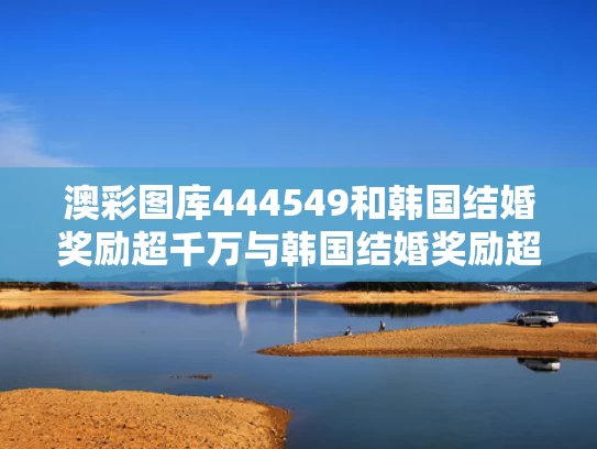 澳彩图库444549和韩国结婚奖励超千万与韩国结婚奖励超千万是真的吗