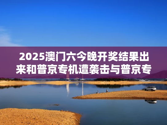 2025澳门六今晚开奖结果出来和普京专机遭袭击与普京专机的安全程度