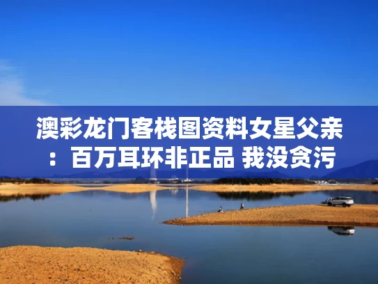 澳彩龙门客栈图资料	女星父亲：百万耳环非正品 我没贪污