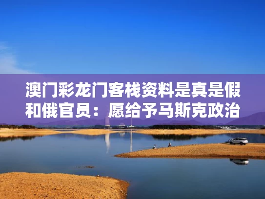 澳门彩龙门客栈资料是真是假和俄官员：愿给予马斯克政治庇护与马斯克去俄罗斯买火箭