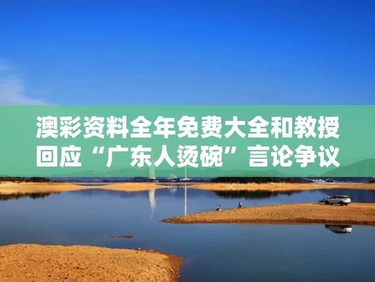 澳彩资料全年免费大全	和教授回应“广东人烫碗”言论争议与广东人开水烫碗叫啥