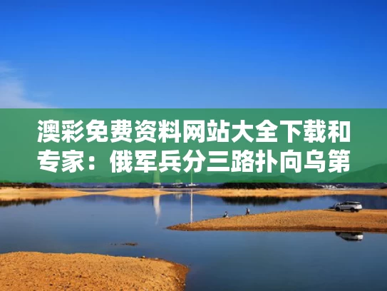 澳彩免费资料网站大全下载和专家：俄军兵分三路扑向乌第七州与俄军部署
