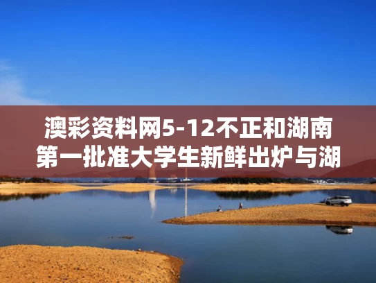 澳彩资料网5-12不正和湖南第一批准大学生新鲜出炉与湖南第一批志愿填报时间