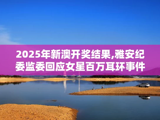 2025年新澳开奖结果,雅安纪委监委回应女星百万耳环事件