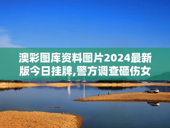 澳彩图库资料图片2024最新版今日挂牌,警方调查砸伤女孩高坠玻璃来源