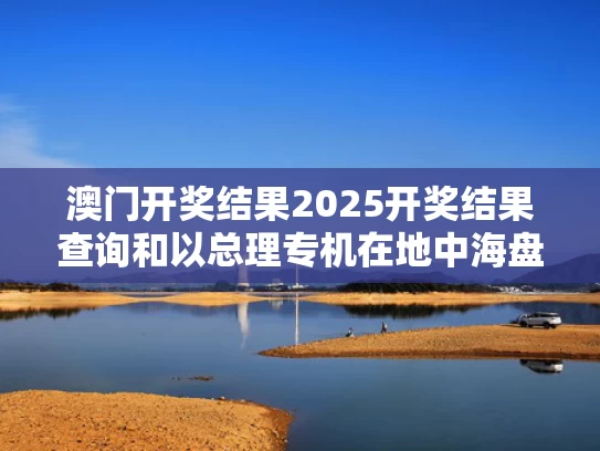 澳门开奖结果2025开奖结果查询和以总理专机在地中海盘旋40多分钟与