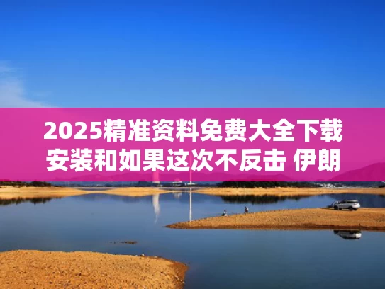 2025精准资料免费大全下载安装和如果这次不反击 伊朗会变成叙利亚吗与如果伊朗开战中国会不会出兵