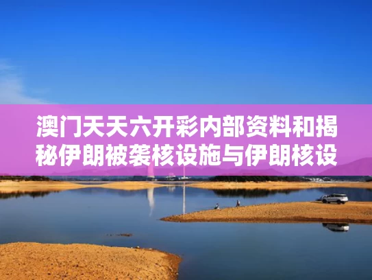 澳门天天六开彩内部资料和揭秘伊朗被袭核设施与伊朗核设施遭空袭