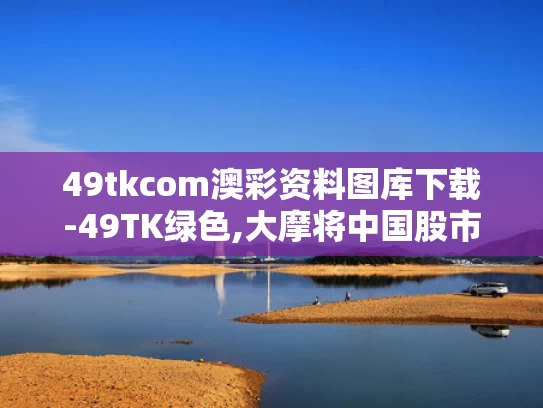 49tkcom澳彩资料图库下载-49TK绿色,大摩将中国股市指数评级调至标配
