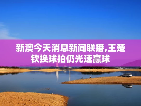 新澳今天消息新闻联播,王楚钦换球拍仍光速赢球