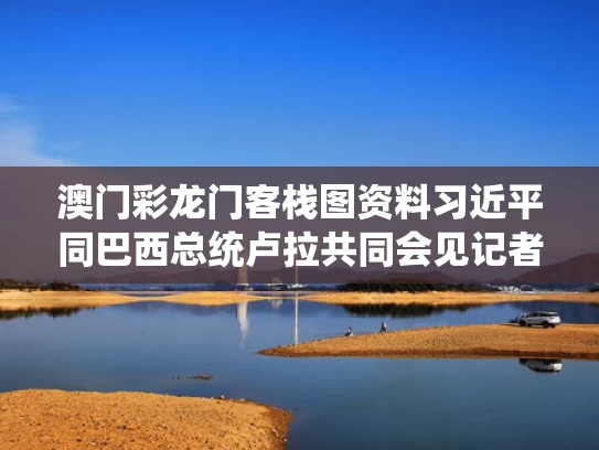 澳门彩龙门客栈图资料	习近平同巴西总统卢拉共同会见记者