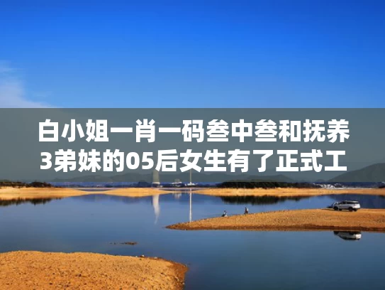 白小姐一肖一码叁中叁和抚养3弟妹的05后女生有了正式工作与有抚养弟妹的义务吗