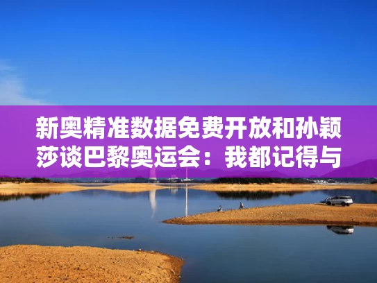 新奥精准数据免费开放和孙颖莎谈巴黎奥运会：我都记得与孙颖莎奥运会采访