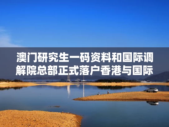 澳门研究生一码资料和国际调解院总部正式落户香港与国际专业调解员含金量