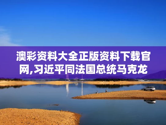 澳彩资料大全正版资料下载官网,习近平同法国总统马克龙通电话