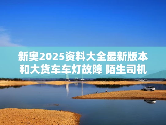 新奥2025资料大全最新版本和大货车车灯故障 陌生司机跟随照明与货车到车灯不亮怎么回事