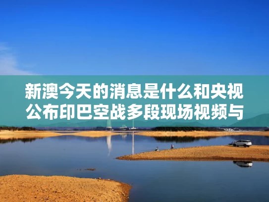 新澳今天的消息是什么和央视公布印巴空战多段现场视频与印巴 空战