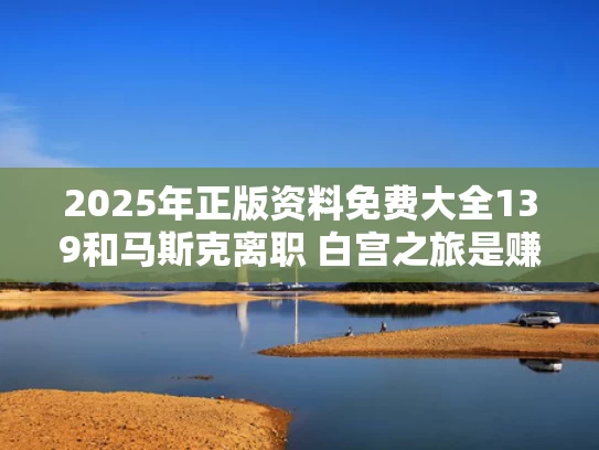2025年正版资料免费大全139和马斯克离职 白宫之旅是赚还是赔与马斯克卸任ceo