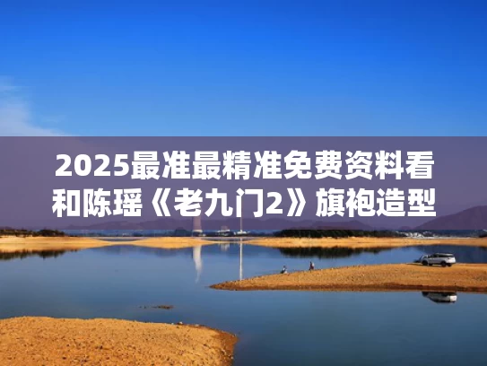2025最准最精准免费资料看和陈瑶《老九门2》旗袍造型与陈瑶《老九门2》旗袍造型师是谁