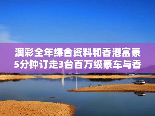 澳彩全年综合资料	和香港富豪5分钟订走3台百万级豪车与香港富豪5分钟订走3台百万级豪车是真的吗