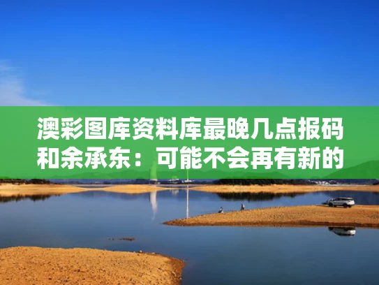 澳彩图库资料库最晚几点报码和余承东：可能不会再有新的“界”了与